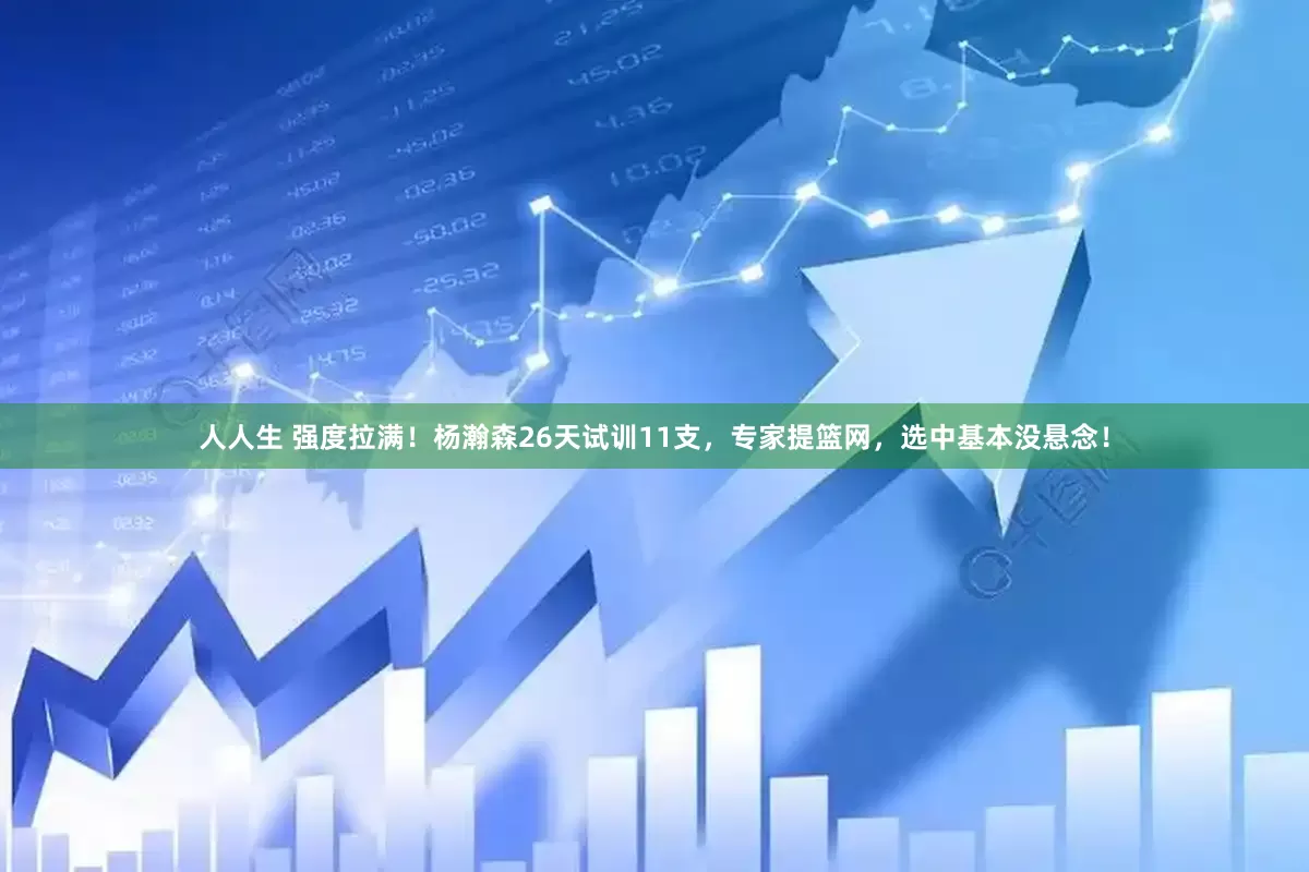 人人生 强度拉满！杨瀚森26天试训11支，专家提篮网，选中基本没悬念！