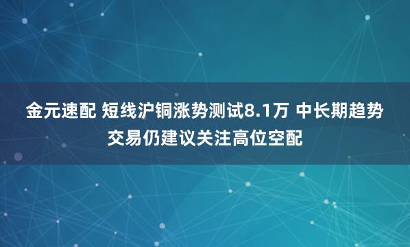 金元速配 短线沪铜涨势测试8.1万 中长期趋势交易仍建议关注高位空配