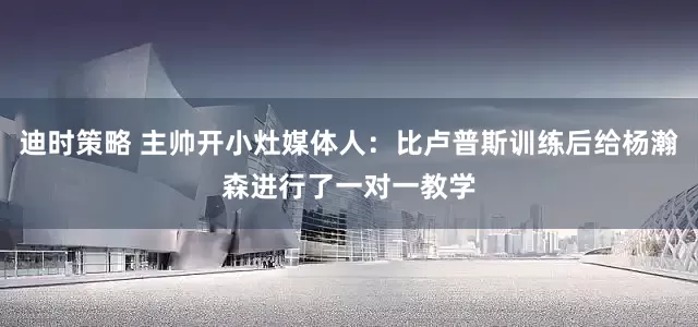 迪时策略 主帅开小灶媒体人：比卢普斯训练后给杨瀚森进行了一对一教学
