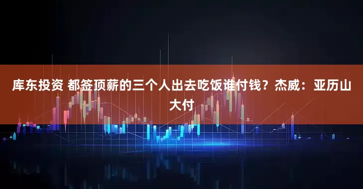 库东投资 都签顶薪的三个人出去吃饭谁付钱？杰威：亚历山大付