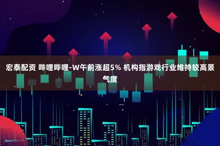 宏泰配资 哔哩哔哩-W午前涨超5% 机构指游戏行业维持较高景气度