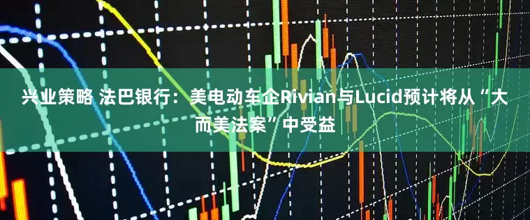 兴业策略 法巴银行：美电动车企Rivian与Lucid预计将从“大而美法案”中受益