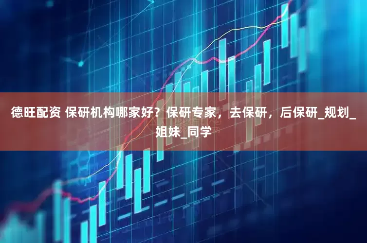 德旺配资 保研机构哪家好？保研专家，去保研，后保研_规划_姐妹_同学