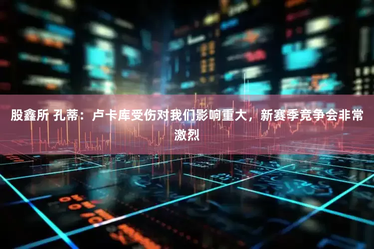 股鑫所 孔蒂：卢卡库受伤对我们影响重大，新赛季竞争会非常激烈