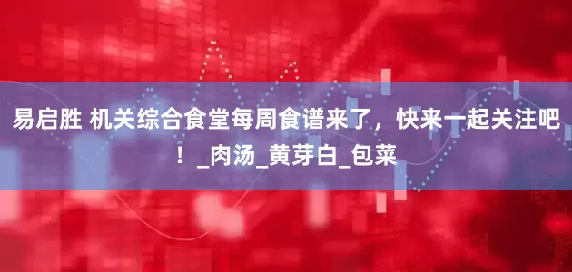 易启胜 机关综合食堂每周食谱来了，快来一起关注吧！_肉汤_黄芽白_包菜