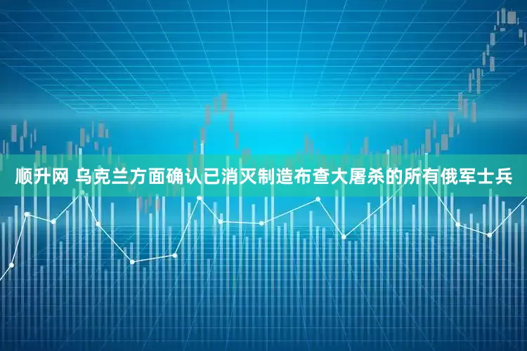 顺升网 乌克兰方面确认已消灭制造布查大屠杀的所有俄军士兵