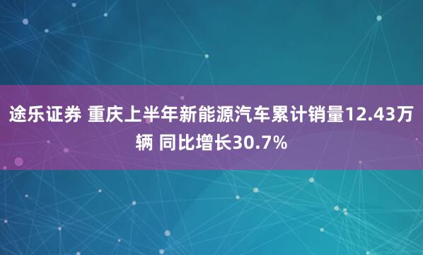 途乐证券 重庆上半年新能源汽车累计销量12.43万辆 同比增长30.7%