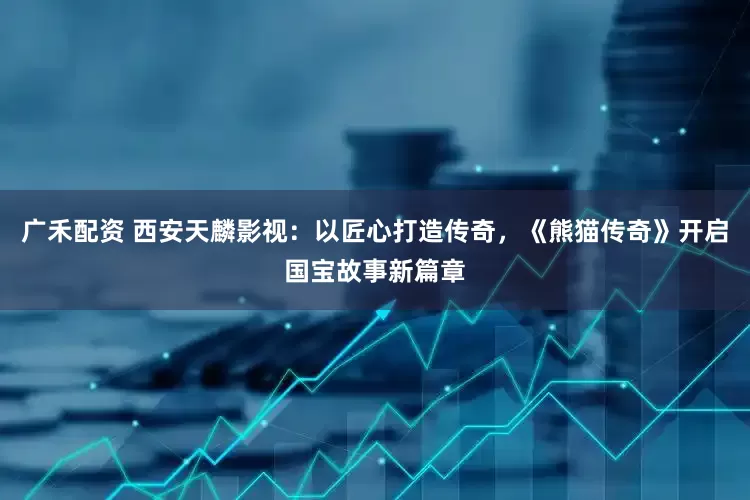 广禾配资 西安天麟影视：以匠心打造传奇，《熊猫传奇》开启国宝故事新篇章