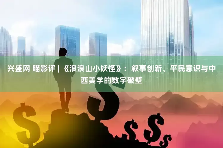 兴盛网 瞄影评 | 《浪浪山小妖怪》：叙事创新、平民意识与中西美学的数字破壁