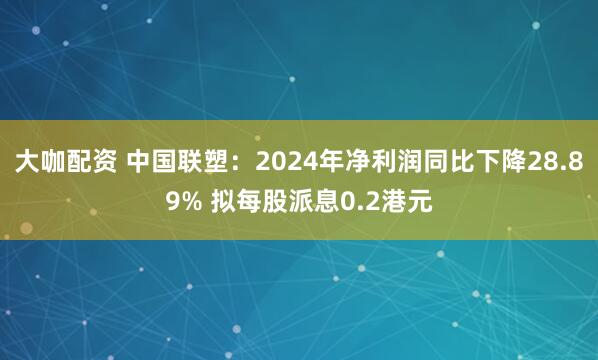 大咖配资 中国联塑：2024年净利润同比下降28.89% 拟每股派息0.2港元