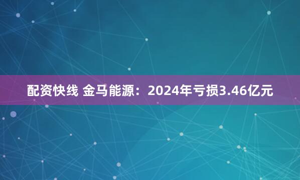 配资快线 金马能源：2024年亏损3.46亿元
