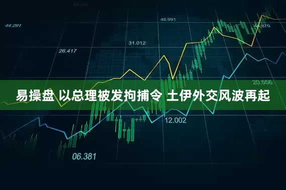 易操盘 以总理被发拘捕令 土伊外交风波再起