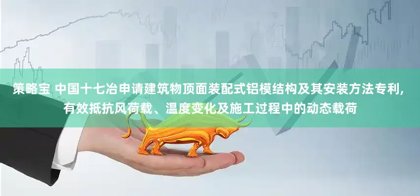 策略宝 中国十七冶申请建筑物顶面装配式铝模结构及其安装方法专利, 有效抵抗风荷载、温度变化及施工过程中的动态载荷