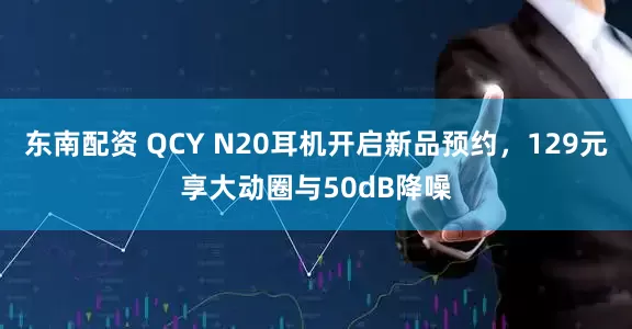 东南配资 QCY N20耳机开启新品预约，129元享大动圈与50dB降噪