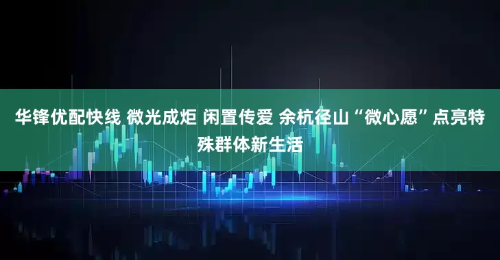 华锋优配快线 微光成炬 闲置传爱 余杭径山“微心愿”点亮特殊群体新生活