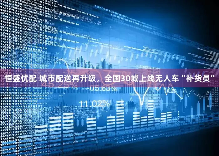 恒盛优配 城市配送再升级，全国30城上线无人车“补货员”
