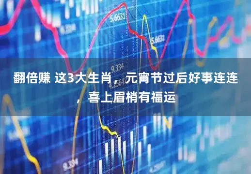 翻倍赚 这3大生肖，元宵节过后好事连连，喜上眉梢有福运