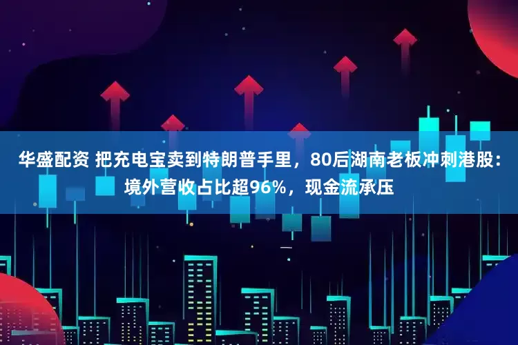 华盛配资 把充电宝卖到特朗普手里，80后湖南老板冲刺港股：境外营收占比超96%，现金流承压