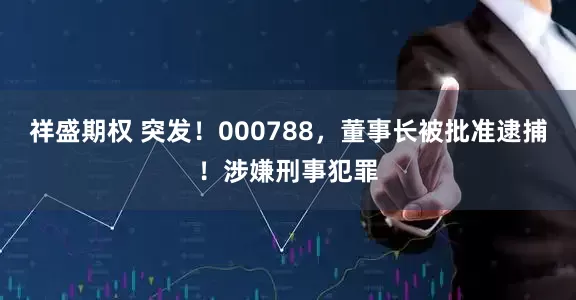 祥盛期权 突发！000788，董事长被批准逮捕！涉嫌刑事犯罪