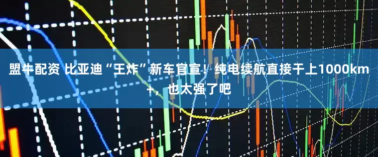 盟牛配资 比亚迪“王炸”新车官宣！纯电续航直接干上1000km+，也太强了吧