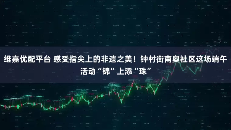 维嘉优配平台 感受指尖上的非遗之美！钟村街南奥社区这场端午活动“锦”上添“珠”